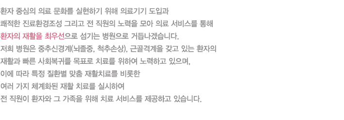 환자 중심의 의료 문화를 실현하기 위해 첨단 의료기기 도입과 쾌적한 진료환경조성 그리고 전 직원의 노력을 모아 최적의 의료 서비스를 통해 환자의 재활을 최우선으로 섬기는 병원으로 거듭나겠습니다. 저희 병원은 중추신경계(뇌졸중, 척추손상), 근골격계을 갖고 있는 환자의 재활과 빠른 사회복귀를 목표로 최적의 치료를 위하서 노력하고 있으며, 이에 따라 특정 질환별 맞춤 재활치료를 비롯한 여러 가지 전문적이고 체계화된 재활 치료를 실시하여 전 직원이 환자와 그 가족을 위해 최상의 치료 서비스를 제공하고 있습니다.