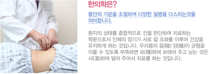 한의학은?
몸안의 기운을 조절하여 다양한 질병을 다스리는것을 의미합니다.
환자의 상태를 종합적으로 진찰 판단하여 치료하는 학문으로서 인체의 장기가 서로 잘 조화를 이루어 건강을 유지하게 하는 것으로서 우리몸의 음(陰) 양(陽)이 균형을 이룰 수 있도록 부족하면 보(補)하여 보태어 주고 남는 것은 사(瀉)하여 덜어 주어서 치료를 하는 것입니다.