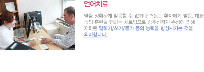 언어치료란
말을 정확하게 발음할 수 없거나 더듬는 환자에게 발음, 대화 따위의 훈련을 전문적으로 행하는 치료법으로 중추신경계 손상에 의해 저하된 말하기/쓰기/듣기 등의 능력을 향상시키는 것을 의미합니다.